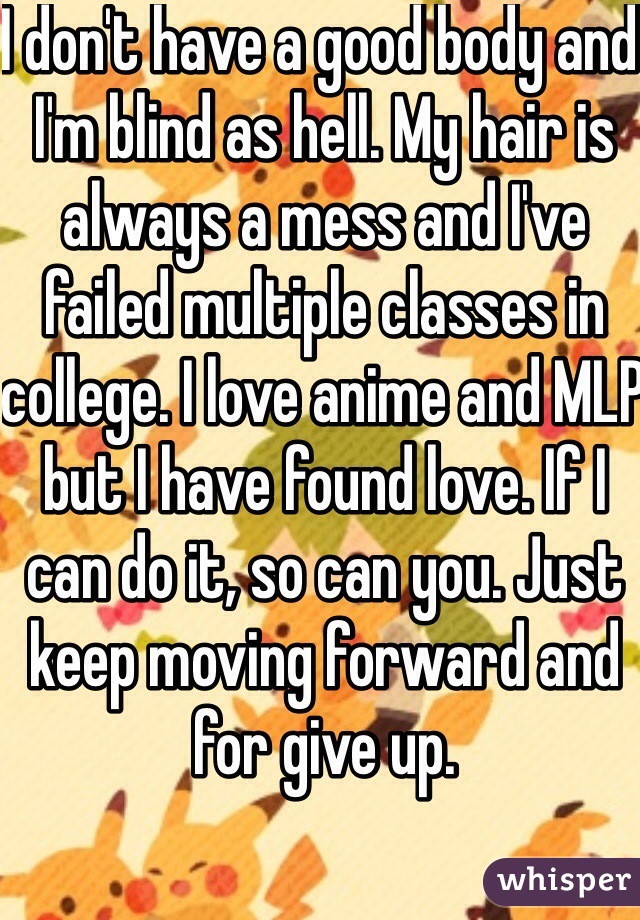 I don't have a good body and I'm blind as hell. My hair is always a mess and I've failed multiple classes in college. I love anime and MLP but I have found love. If I can do it, so can you. Just keep moving forward and for give up. 