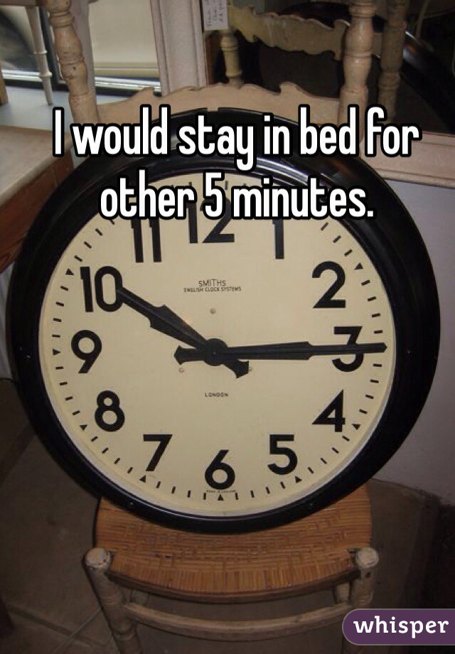 I would stay in bed for other 5 minutes.