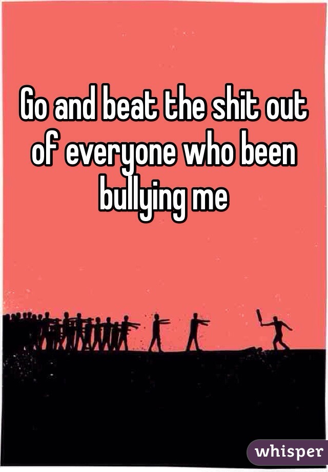 Go and beat the shit out of everyone who been bullying me