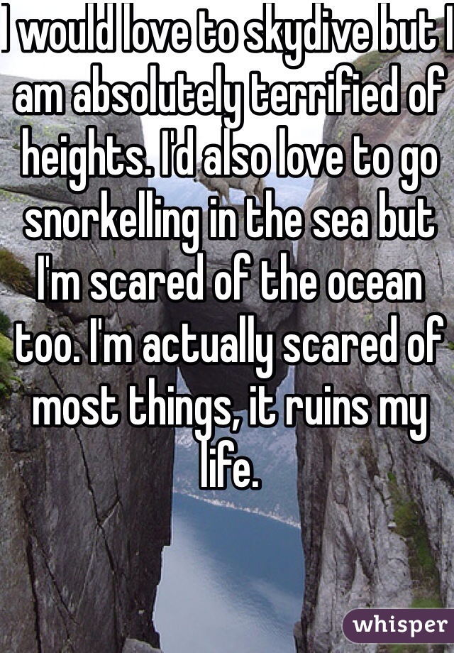 I would love to skydive but I am absolutely terrified of heights. I'd also love to go snorkelling in the sea but I'm scared of the ocean too. I'm actually scared of most things, it ruins my life. 