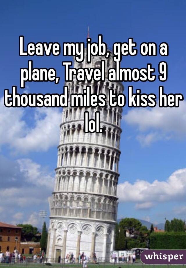 Leave my job, get on a plane, Travel almost 9 thousand miles to kiss her lol.