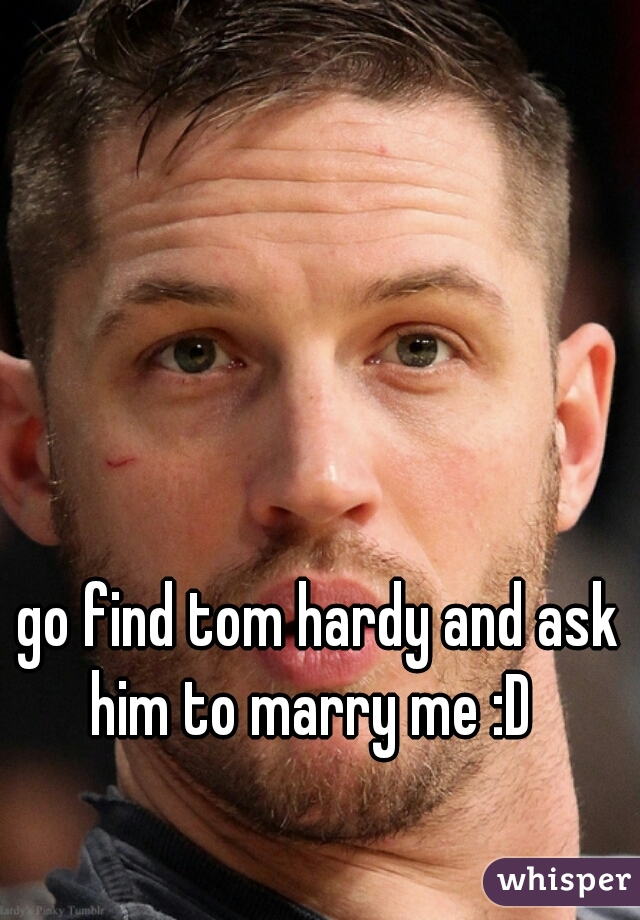 go find tom hardy and ask him to marry me :D  