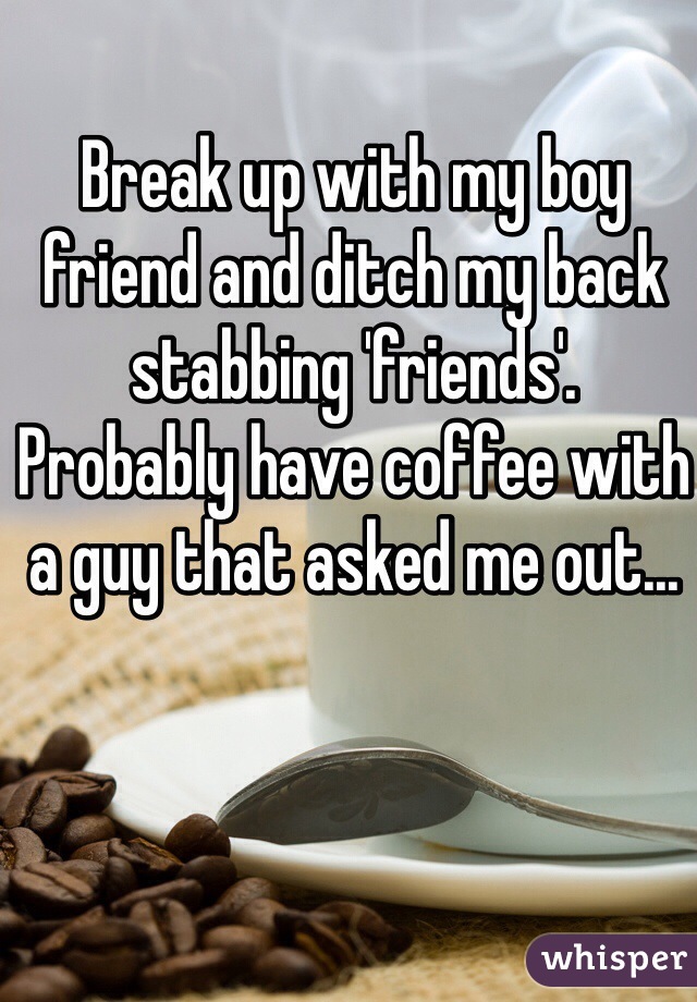 Break up with my boy friend and ditch my back stabbing 'friends'.
Probably have coffee with a guy that asked me out...