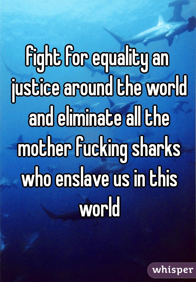 fight for equality an justice around the world and eliminate all the mother fucking sharks who enslave us in this world