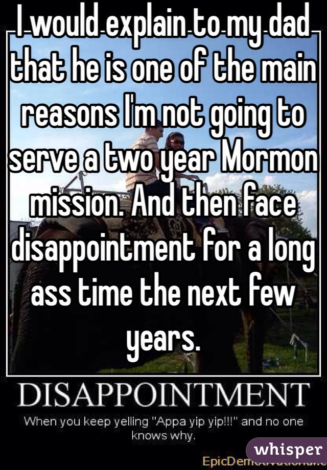 I would explain to my dad that he is one of the main reasons I'm not going to serve a two year Mormon mission. And then face disappointment for a long ass time the next few years.