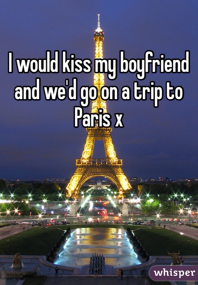 I would kiss my boyfriend and we'd go on a trip to Paris x 