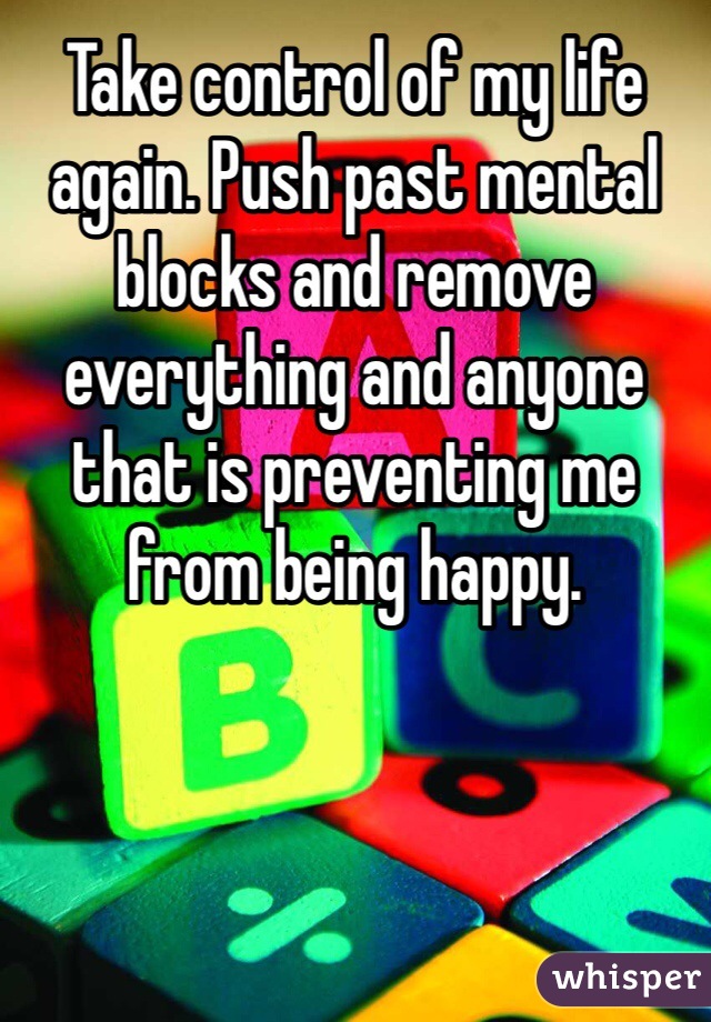 Take control of my life again. Push past mental blocks and remove everything and anyone that is preventing me from being happy.