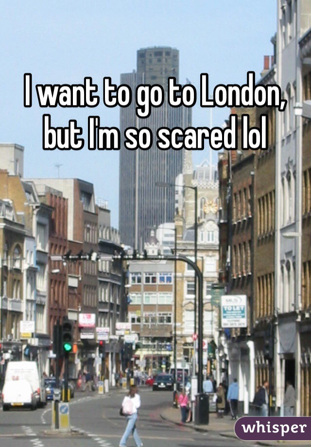 I want to go to London, but I'm so scared lol