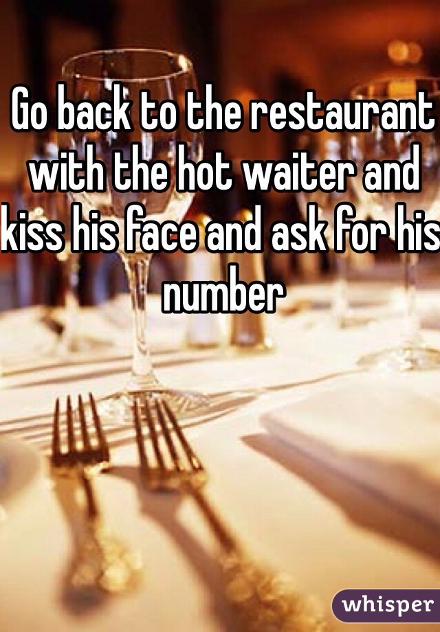 Go back to the restaurant with the hot waiter and kiss his face and ask for his number 