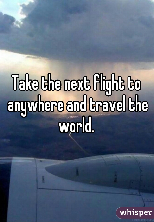 Take the next flight to anywhere and travel the world. 