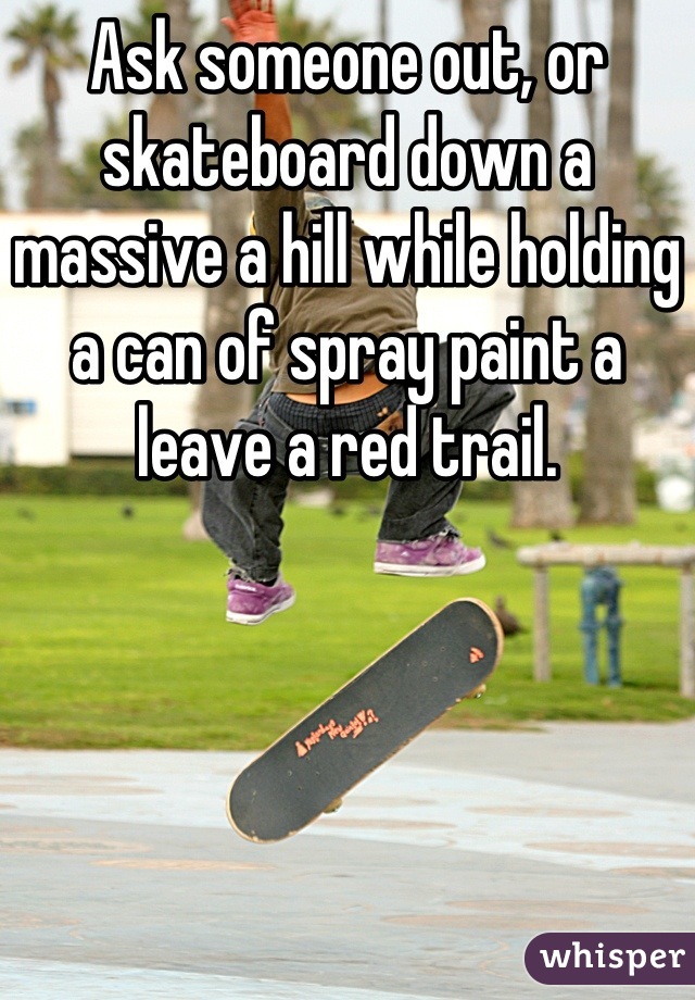 Ask someone out, or skateboard down a massive a hill while holding a can of spray paint a leave a red trail.