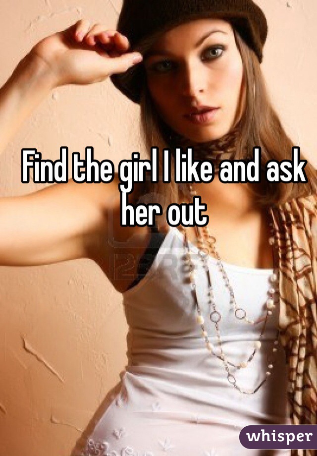 Find the girl I like and ask her out 