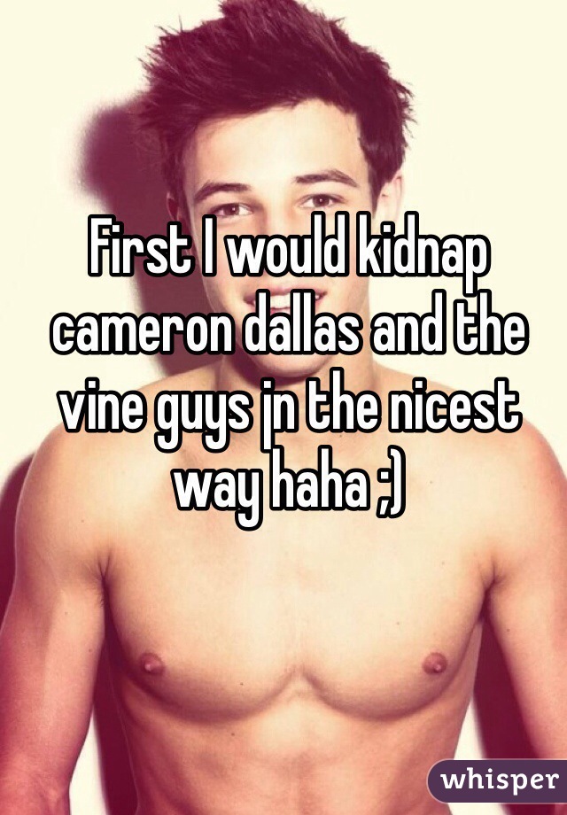 First I would kidnap cameron dallas and the vine guys jn the nicest way haha ;) 