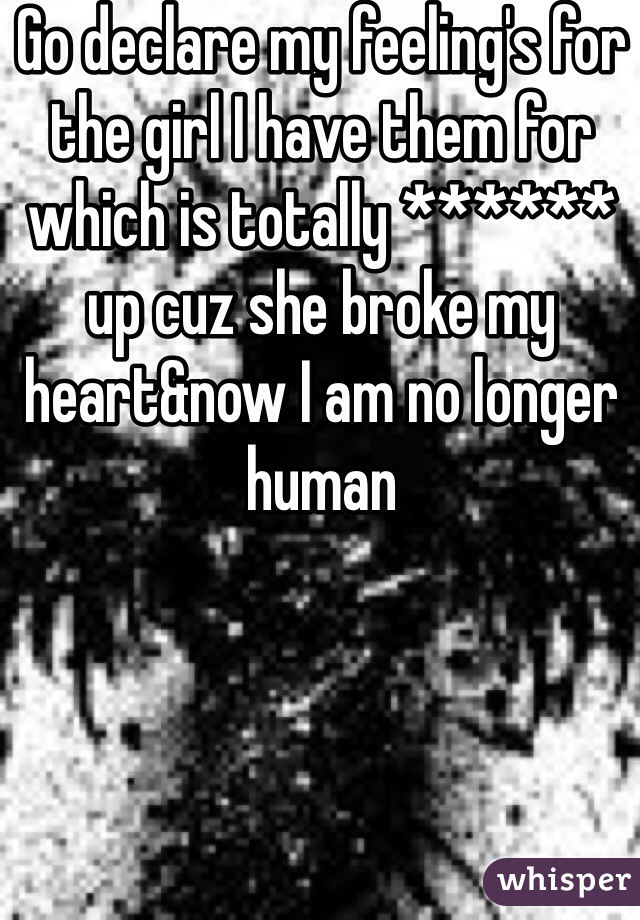 Go declare my feeling's for the girl I have them for which is totally ****** up cuz she broke my heart&now I am no longer human 