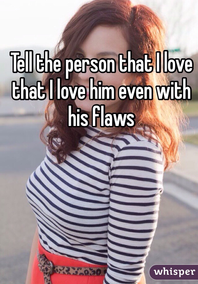 Tell the person that I love that I love him even with his flaws 
