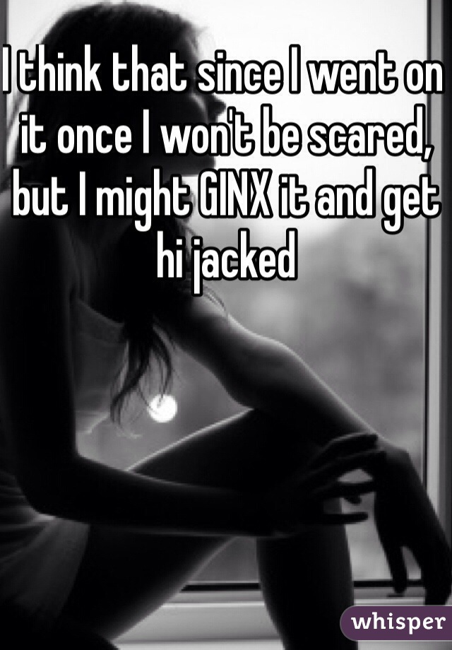 I think that since I went on it once I won't be scared, but I might GINX it and get hi jacked