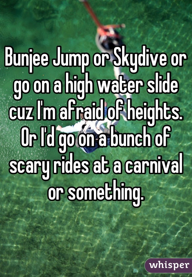 Bunjee Jump or Skydive or go on a high water slide cuz I'm afraid of heights. Or I'd go on a bunch of scary rides at a carnival or something.