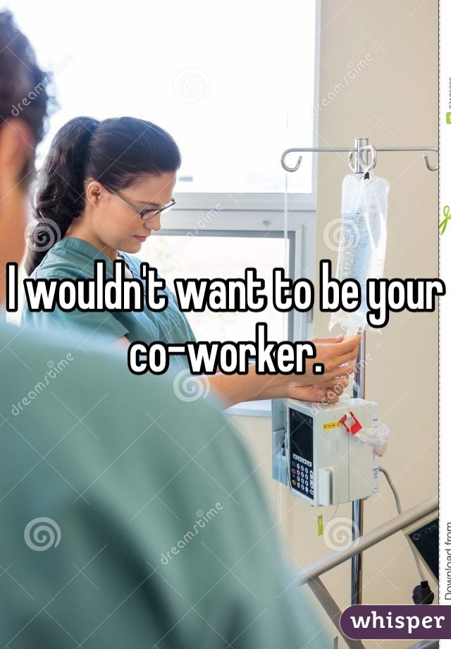 I wouldn't want to be your co-worker.