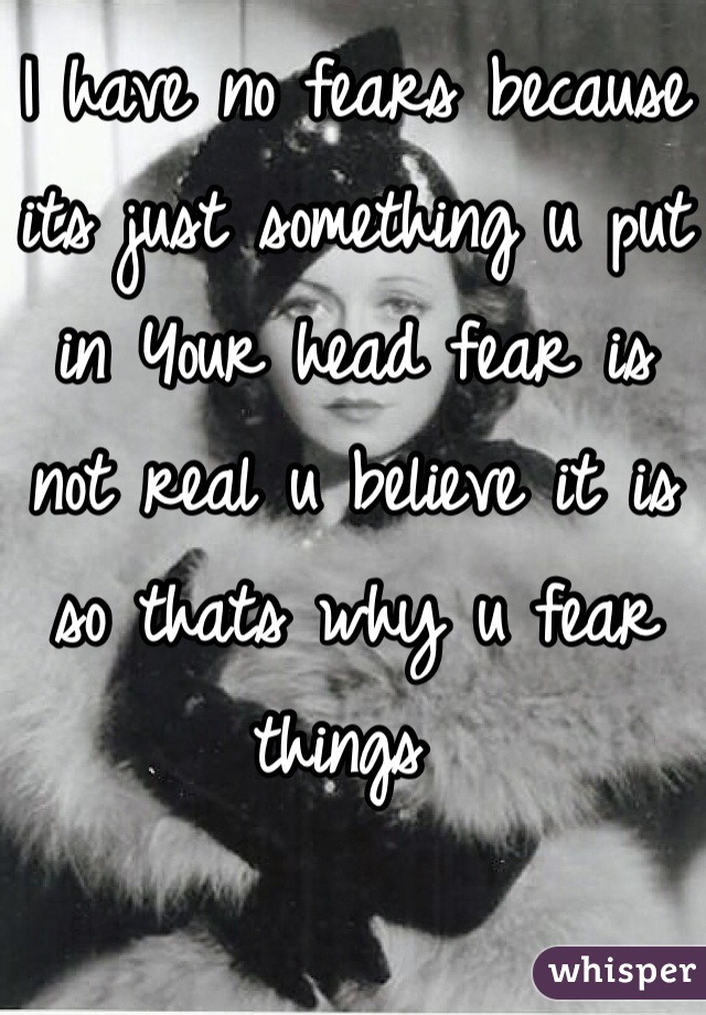 I have no fears because its just something u put in Your head fear is not real u believe it is so thats why u fear things 