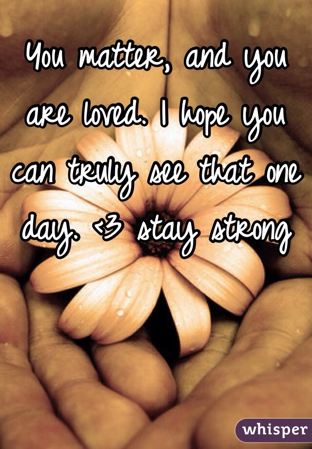 You matter, and you are loved. I hope you can truly see that one day. <3 stay strong 