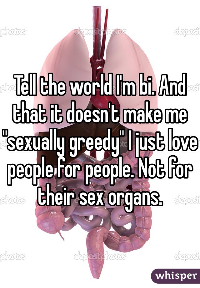 Tell the world I'm bi. And that it doesn't make me "sexually greedy" I just love people for people. Not for their sex organs.