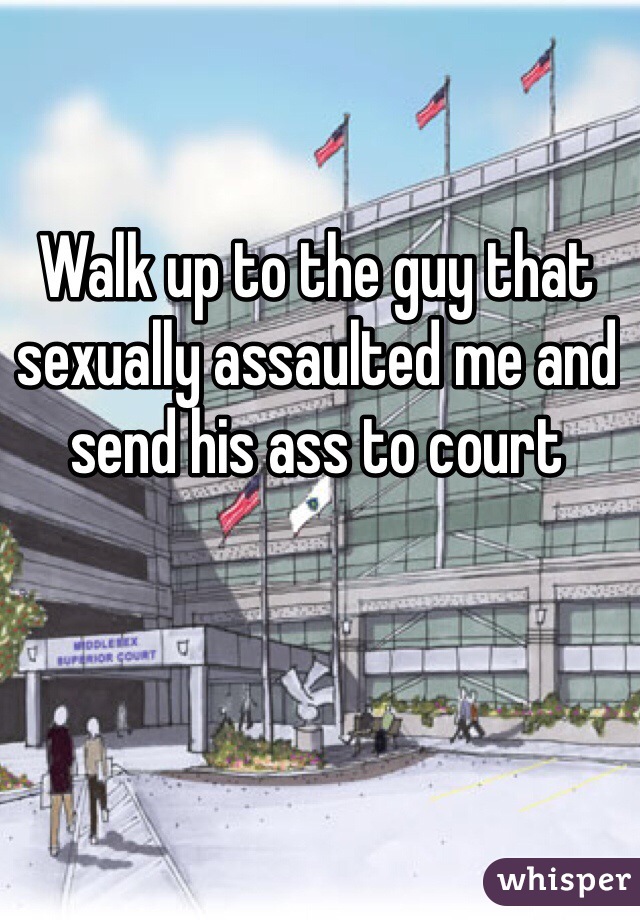 Walk up to the guy that sexually assaulted me and send his ass to court 