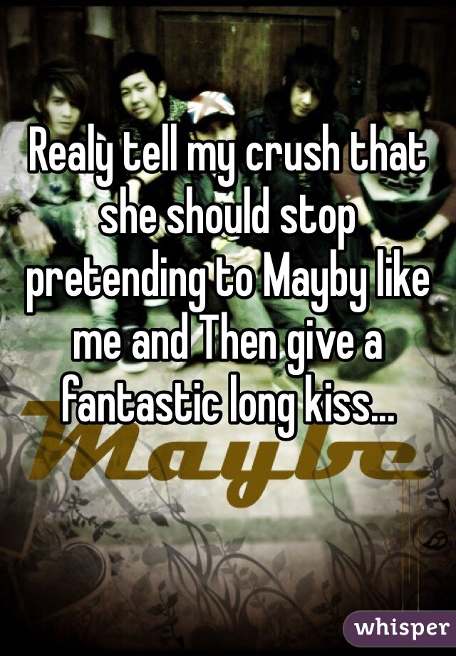 Realy tell my crush that she should stop pretending to Mayby like me and Then give a fantastic long kiss...