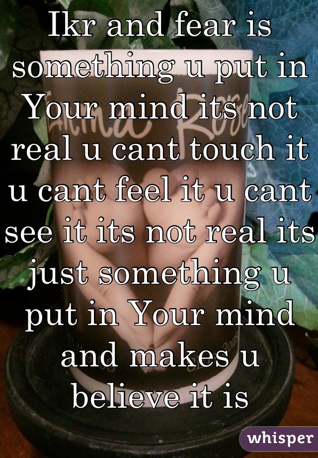 Ikr and fear is something u put in Your mind its not real u cant touch it u cant feel it u cant see it its not real its just something u put in Your mind and makes u believe it is