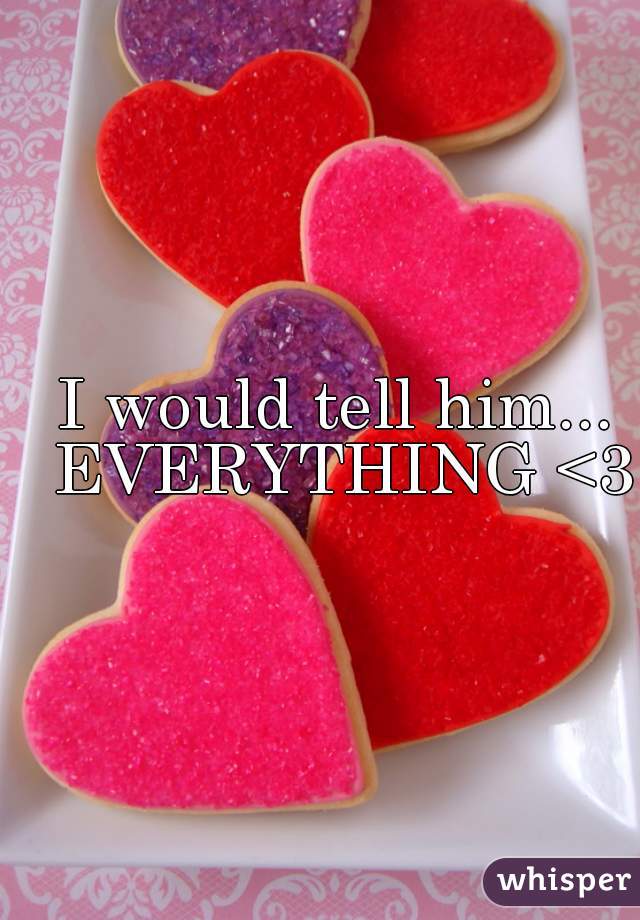 I would tell him... EVERYTHING <3