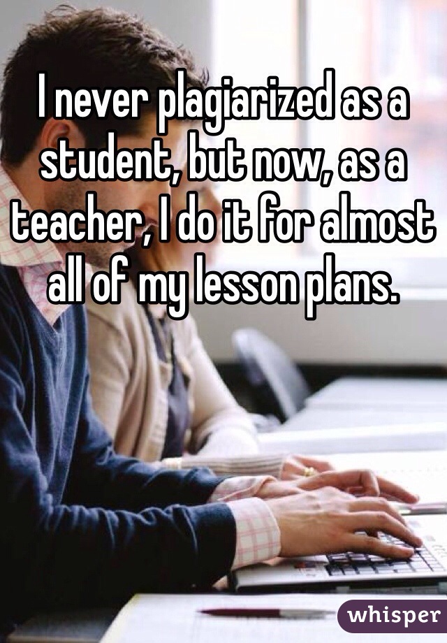 I never plagiarized as a student, but now, as a teacher, I do it for almost all of my lesson plans. 