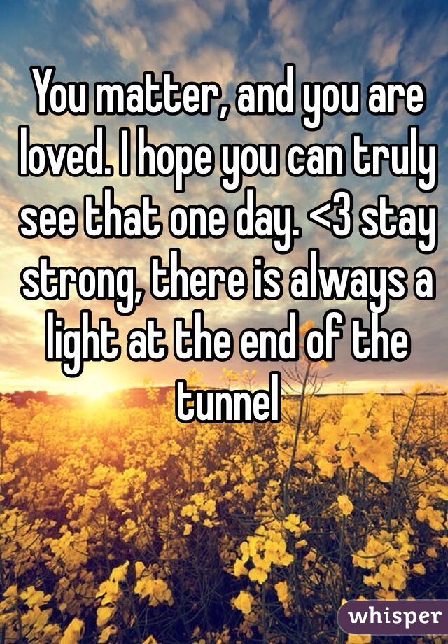 You matter, and you are loved. I hope you can truly see that one day. <3 stay strong, there is always a light at the end of the tunnel 