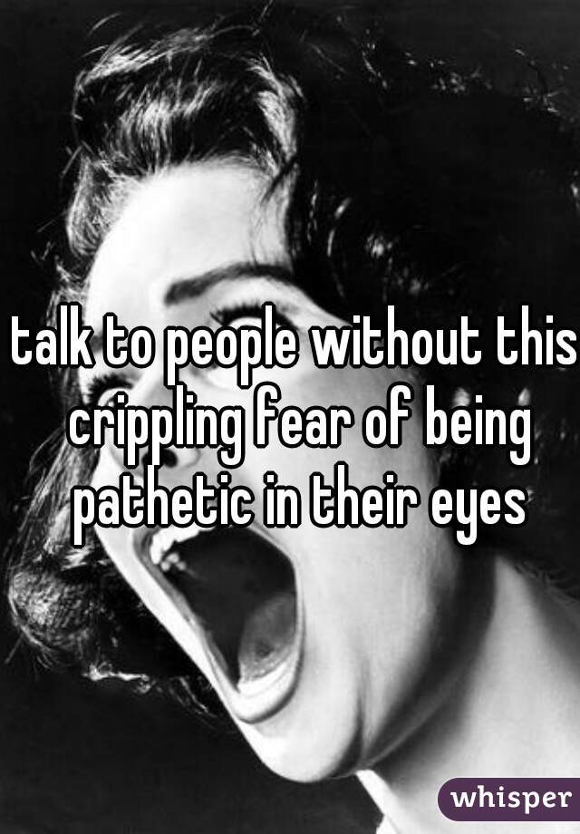 talk to people without this crippling fear of being pathetic in their eyes