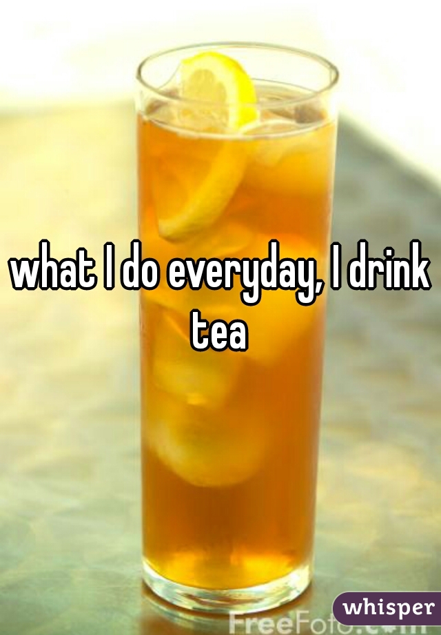 what I do everyday, I drink tea 