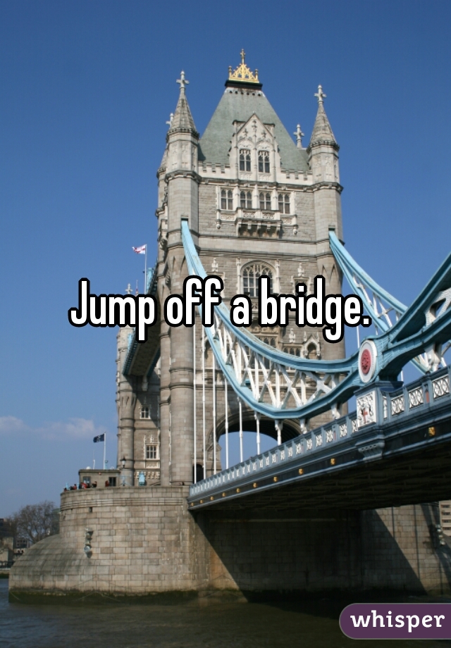 Jump off a bridge. 