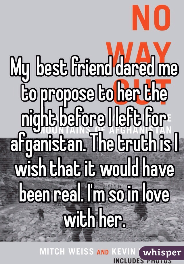 My  best friend dared me to propose to her the night before I left for afganistan. The truth is I wish that it would have been real. I'm so in love with her.