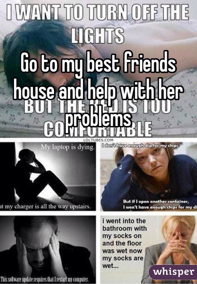 Go to my best friends house and help with her problems