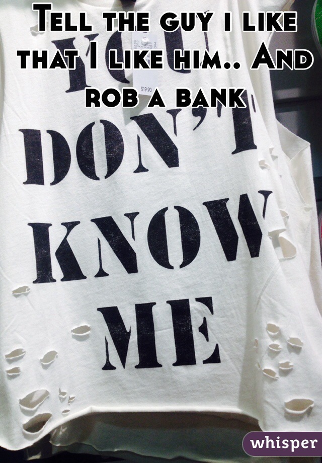 Tell the guy i like that I like him.. And rob a bank