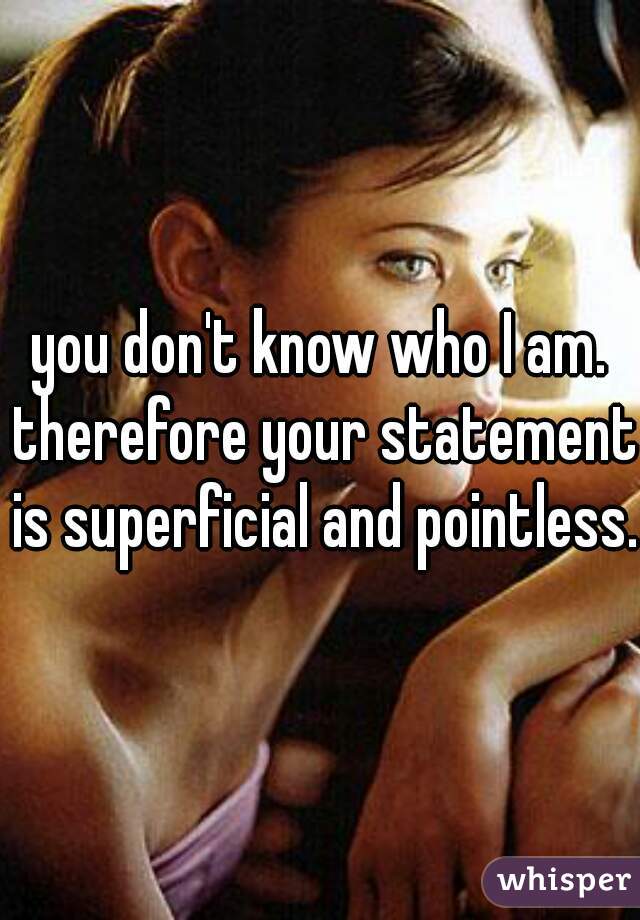 you don't know who I am. therefore your statement is superficial and pointless. 