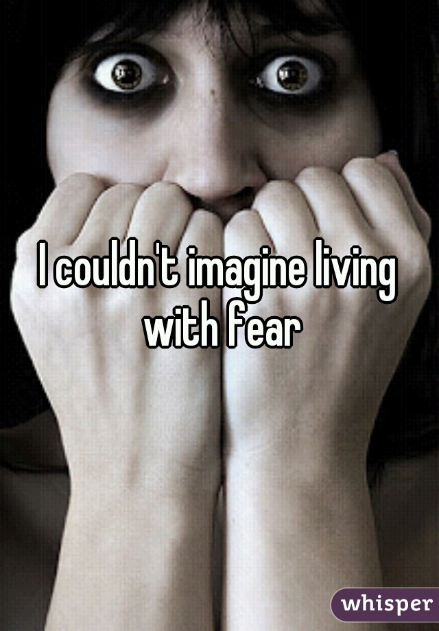 I couldn't imagine living with fear