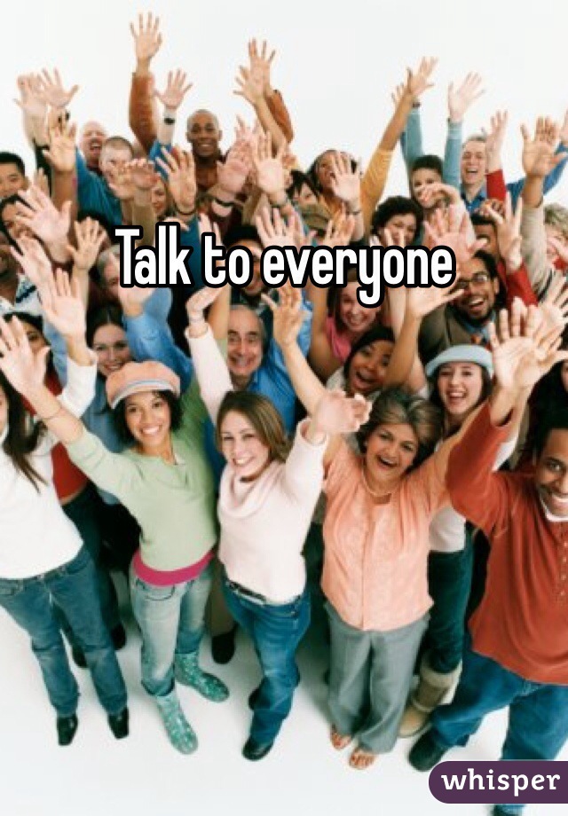 Talk to everyone