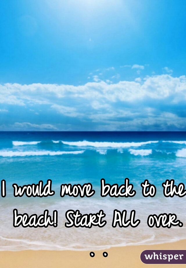 I would move back to the beach! Start ALL over. . .