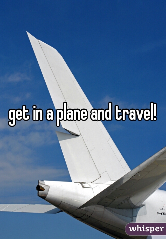 get in a plane and travel!