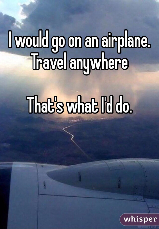 I would go on an airplane. Travel anywhere

That's what I'd do. 