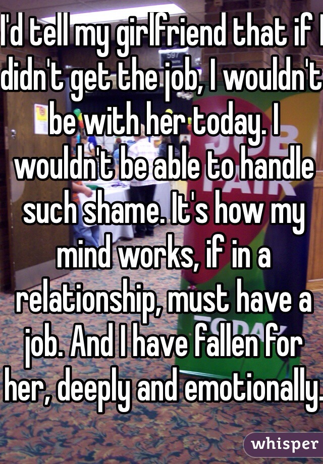 I'd tell my girlfriend that if I didn't get the job, I wouldn't be with her today. I wouldn't be able to handle such shame. It's how my mind works, if in a relationship, must have a job. And I have fallen for her, deeply and emotionally. 