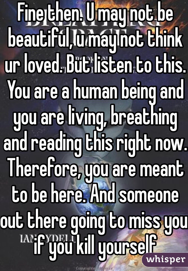 Fine then. U may not be beautiful, u may not think ur loved. But listen to this. You are a human being and you are living, breathing and reading this right now. Therefore, you are meant to be here. And someone out there going to miss you if you kill yourself