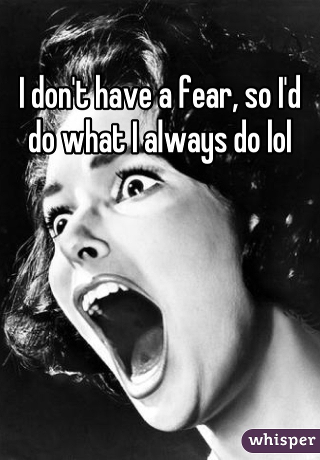 I don't have a fear, so I'd do what I always do lol