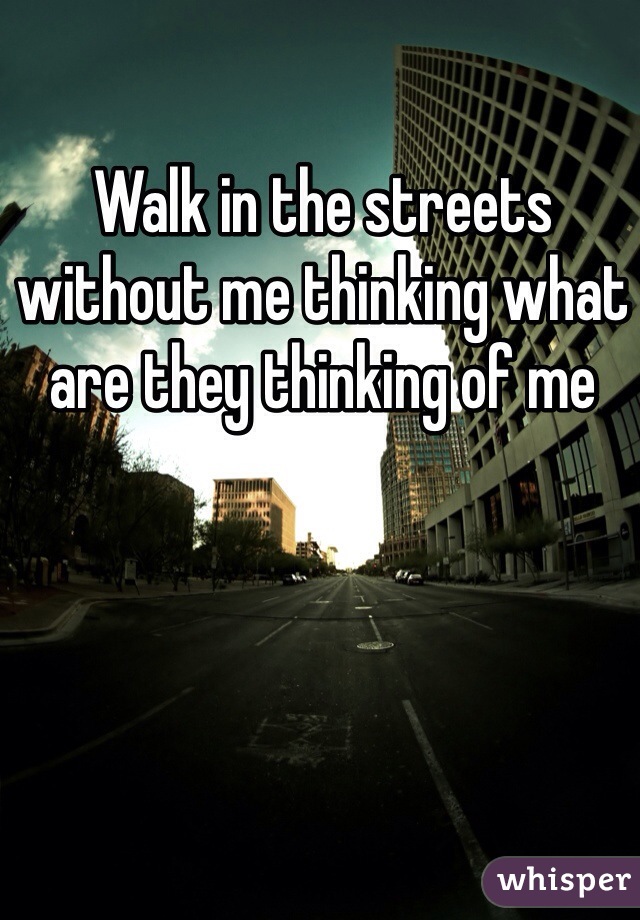 Walk in the streets without me thinking what are they thinking of me 