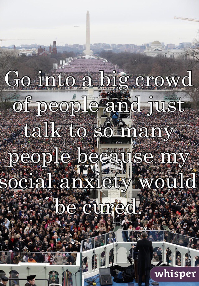 Go into a big crowd of people and just talk to so many people because my social anxiety would be cured.