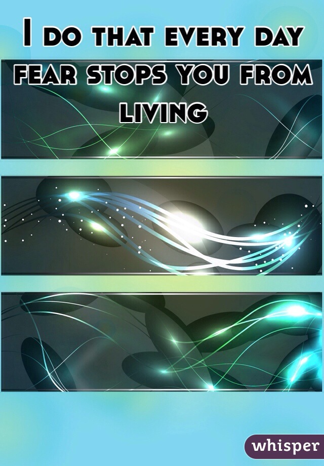 I do that every day fear stops you from living 