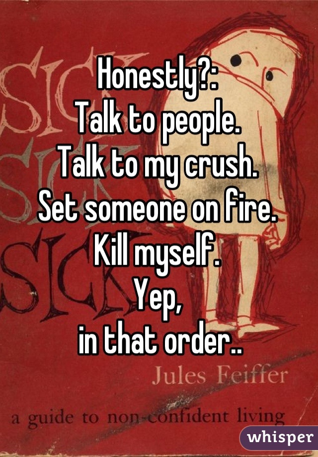 Honestly?:
Talk to people.
Talk to my crush.
Set someone on fire.
Kill myself.
Yep,
 in that order..